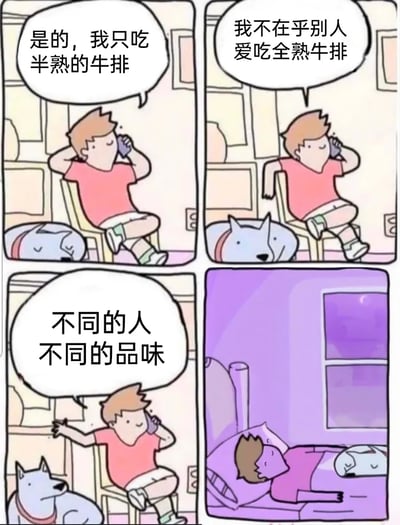 这是一则充满黑暗幽默的四格连环漫画。第一格中，穿粉色上衣的男生悠闲地坐在椅子上打电话，对着电话那头说“是的，我只吃半熟的牛排”，他的宠物狗正趴在地上休息；第二格中，男生继续通话，表示“我不在乎别人爱吃全熟牛排”，此时原本趴着的狗抬起头，头部呈现出类似被烹饪后的怪异状态；第三格中，男生摊开手感慨“不同的人不同的品味”，狗则坐在他的身旁；第四格画面切换至夜晚，男生躺在床上熟睡，狗安静地趴在他的床边。漫画通过前后画面的反差制造反转笑点，暗示男生嘴上尊重不同的饮食选择，实际上却将自己的狗做成了全熟的“食物”，用荒诞的情节营造出黑色幽默的效果。