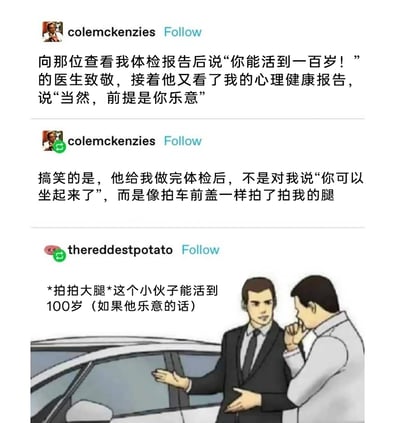 这是一组来自社交平台Tumblr的趣味内容，用户colemckenzies分享了自己的两次就医趣事：其一，医生看完他的生理体检报告称他能活到一百岁，看完心理健康报告后补充“前提是你乐意”，暗指他的精神状态可能会影响他的生活意愿；其二，体检结束后，医生没有常规告知他可以起身，而是像拍打汽车前盖一样拍了拍他的腿。另一位用户thereddestpotato则借用了“汽车销售向客户介绍车辆”的经典梗图模板，将患者比作汽车，配文还原了医生的两个点，把拍大腿的动作对应成拍汽车前盖，制造出荒诞又搞笑的效果，调侃医生把患者当成汽车一样检查的离谱行为，整体内容充满了生活化的趣味和反差感。