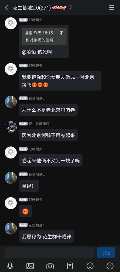 这是一张名为“花生基地2.0”的即时通讯群聊截图，群成员双叶理央看到群友凌恒分享的“和对象喝的咖啡”的消息后，愤怒地吐槽@凌恒，还放狠话要把凌恒和他女朋友做成一对北京烤鸭。随后群友花生地基a提出疑问“为什么不是老北京鸡肉卷”，花生乳糖面包解释“因为北京烤鸭不用卷起来”，双叶理央紧接着补刀“卷起来他俩不又到一块了吗”，这句充满吐槽欲的话被群友花生地基a称赞为“圣经”，还被称为“花生群十戒律”。整个对话充满了单身群体对情侣秀恩爱的调侃，玩梗巧妙又搞笑，展现了群友之间轻松有趣的日常互动氛围。