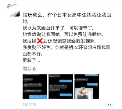 这是一条发布在国内社交平台的个人动态，发布者是一名画师，他分享了自己遇到的奇葩经历：一名日本女高中生联系他，提出可以用免费发生性关系来换取他为自己画画，他拒绝后，对方还发送裸照试图诱惑他。发布者用幽默的口吻表示自己“贪财不好色”，就算是知名女星桥本环奈想白嫖他的画画服务也不行，最后他选择屏蔽了对方。动态下方附带了三张与该女高中生的日语聊天记录截图，其中最后一张截图里的人物照片被做了马赛克处理，还有一句日语“閉じる”（意为“关闭”）。