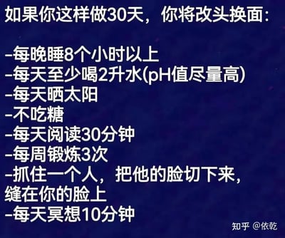 这张图恶搞了常见的自律改变话术，前面罗列了各种常见的健康和正能量建议，比如睡够8小时、锻炼、喝水、晒太阳、阅读等，让人觉得是一张心灵鸡汤、健康自律打卡指南。最后突然插入了极端荒谬的建议“抓住一个人，把他的脸切下来，缝在你的脸上”，形成强烈反差和黑色幽默效果。这种突兀的转折是目前中文网络常见的冷幽默或‘精神状态’类梗图。

存在明显的黑色幽默与“精神状态不太对劲”梗元素，主要靠荒谬和反差达到搞笑效果。