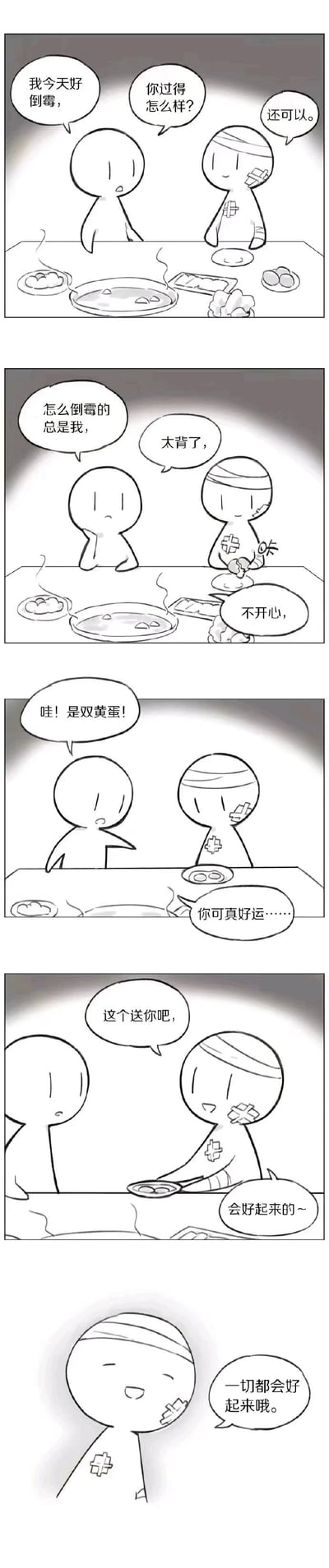 这是一则黑白线稿连环漫画，由五格画面组成：第一格中，未受伤的卡通小人向浑身带伤、贴着绷带和创可贴的小人抱怨自己倒霉，受伤的小人询问对方近况后表示自己过得还可以；第二格中，未受伤的小人持续抱怨“怎么倒霉的总是我”，受伤的小人也流露低落情绪，说自己“太背了，不开心”；第三格中，未受伤的小人吃到双黄蛋，惊喜地喊出来，受伤的小人则羡慕地说“你可真好运……”；第四格中，受伤的小人将装有双黄蛋的盘子推给对方，温柔地说“这个送你吧，会好起来的~”；第五格中，受伤的小人微笑着说出“一切都会好起来哦”，传递出即使自身处境不佳，依然会温暖他人的治愈感。