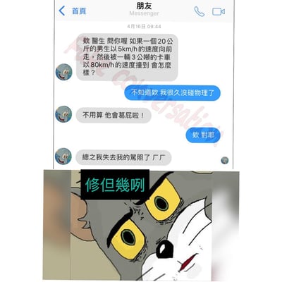 图片由上下两部分组成。上半部分是聊天记录截图，显示朋友间的对话：一方以医生口吻提问“如果一个20公斤的男生以5km/h的速度向前走，然后被一辆3公吨的卡车以80km/h的速度撞到会怎么样？”，对方回答“不知道欸 我很久没碰物理了”，随后提问者开玩笑“不用算 他会葛屁啦！”，对方附和“欸 对耶”，最后提问者补充“总之我失去我的驾照了 厂厂”。下半部分是《猫和老鼠》中汤姆猫的特写镜头，汤姆瞪大黄色双眼，表情震惊，上方配有文字“修但幾咧”（台湾地区常用口语，意为“等一下”“慢着”）。整体为幽默的聊天内容搭配卡通角色的夸张反应，营造搞笑效果。