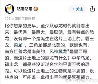 这是一张知乎平台的用户回答截图，用户「咕噜咕噜」发布了一段充满偏见且存在严重知识性错误的言论：该用户声称从恐龙时代就能看出中国本土没有优秀、巨大、聪明的恐龙，认为霸王龙、梁龙等知名恐龙都产自其他地区，而中国的中华鸟龙、禄丰龙是「没听过名字的平庸至极的恐龙」，进而错误断言这片土地上的生物平庸，仅繁殖能力拿得出手。事实上，中华鸟龙是全球首个被发现的带羽毛的恐龙，为恐龙向鸟类演化的研究提供了关键证据，具有极高的科研价值；禄丰龙是中国早期发现的完整恐龙化石，对研究蜥脚类恐龙的演化有着重要意义，二者绝非所谓的「平庸恐龙」，该用户言论存在明显的偏见与知识盲区。