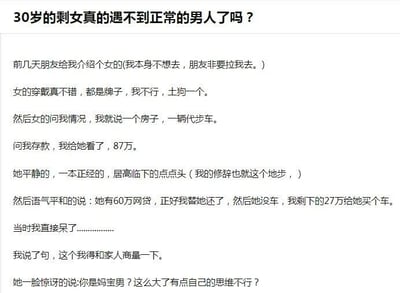 这是一篇采用图文混排形式的网络帖子，标题以“30岁的剩女真的遇不到正常的男人了吗？”引发关注，正文以第一人称视角讲述了一次离谱的相亲经历：发帖人被朋友拉去相亲，对方女性一身名牌，发帖人告知自己有一套房、一辆代步车以及87万存款后，该女性竟平静地要求发帖人帮自己偿还60万网贷，再用剩余的27万给自己买一辆车。发帖人表示需要和家人商量，却被对方指责为“妈宝男”，发帖人对此感到十分震惊。该帖子通过分享这一荒诞的相亲经历，吐槽了相亲中遇到的不合理择偶要求，引发人们对婚恋观念、相亲现状的讨论。