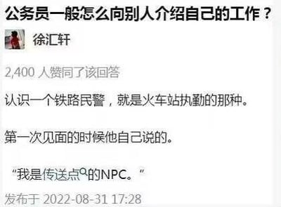 这是知乎平台上的一则回答截图，问题为「公务员一般怎么向别人介绍自己的工作？」，答主徐汇轩分享了一个有趣的职场自我介绍案例：一位在火车站执勤的铁路民警，第一次见面时把自己比作游戏里「传送点的NPC」，用年轻人熟悉的游戏梗，幽默又形象地介绍了自己的工作内容，该回答获得2400人赞同。
其中的梗点在于：火车站作为人员流动的枢纽，类似游戏里的传送点，而执勤民警就像负责传送点的NPC，这种比喻既贴合工作场景，又充满网感，十分搞笑。
