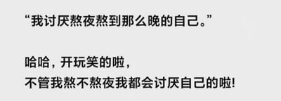 这是一张纯文字梗图，内容分为两部分。第一部分写道“我讨厌熬夜熬到那么晚的自己。”，看似在表达对熬夜行为的不满；第二部分笔锋一转，“哈哈，开玩笑的啦，不管我熬不熬夜我都会讨厌自己的啦!”，通过自嘲的方式制造幽默效果，展现了一种自我调侃的情绪。