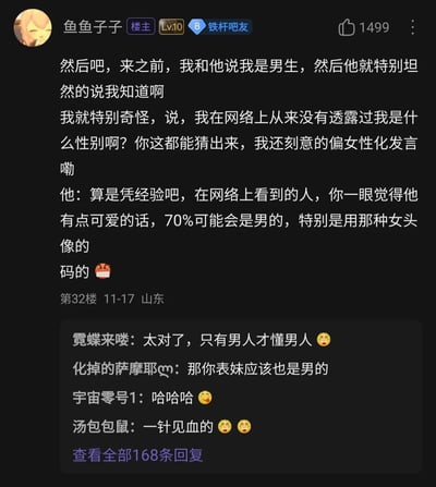这是百度贴吧的一则用户发帖内容，楼主“鱼鱼子子”（Lv.10铁杆吧友）分享了一段有趣的网络社交经历：楼主刻意使用女性头像、用偏女性化的发言方式，在主动告知对方自己是男生后，好奇对方如何在自己未透露性别的情况下就知晓真相。对方表示是凭经验判断，称在网络上看到看起来有点可爱、使用女头像的用户，70%的可能性是男生。楼主对此结果表示愤怒无语，下方评论区的网友纷纷认同这个观点，有网友评论“只有男人才懂男人”，还有网友玩梗调侃楼主的表妹，整体内容充满趣味性，反映了网络社交中一种有意思的性别认知现象，引发网友共鸣。