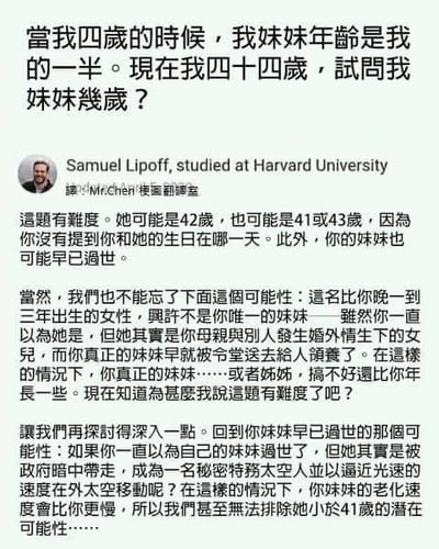 这是一张海外社交媒体的截图，图中上方是一道经典的年龄计算题：「当我四岁的时候，我妹妹年龄是我的一半。现在我四十四岁，试问我妹妹几岁？」，这道题的常规答案是42岁（因为两人年龄差始终为2岁）。下方是标注为毕业于哈佛大学的用户Samuel Lipoff的回复，他没有给出常规答案，而是从生日日期、妹妹是否离世、是否为亲妹妹、妹妹是否被领养、甚至妹妹是否是光速移动的太空人等各种离谱且脑洞大开的角度进行分析，将一道简单的数学题过度复杂化，制造出荒诞搞笑的效果。