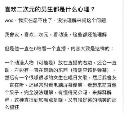 这是一则网友发布的纯文字吐槽求助内容，开头以“喜欢二次元的男生都是什么心理？”抛出疑问，随后讲述自己的舍友喜欢二次元、看动漫尚可理解，但舍友沉迷B站的一类二次元直播：画面右侧是动态动漫人物，左侧滚动弹幕，还有嗲声女生唱日文歌，舍友不仅一直观看还对着屏幕傻笑，网友对此行为完全无法理解，因此求助他人解释这类直播的看点和笑点。这类直播其实是虚拟主播（Vtuber）直播，看点在于虚拟主播的人设魅力、和观众的实时互动、主播的才艺表现，能给喜欢二次元的人带来专属的陪伴感和圈层归属感，舍友的傻笑大概率是被主播的可爱表现、有趣的弹幕互动或是主播的趣味发言戳中了笑点。
