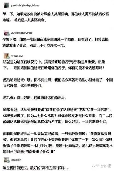 这张图片是一组网络段子和评论的截图，内容讨论了“如果克苏鲁能被召唤的人类也能被召唤吗”这一脑洞设定，并由此引申展开了一系列关于昆虫召唤人类、名字混乱、命名仪式等荒诞又搞笑的联想。多位网友加入讨论，围绕昆虫如何识别被召唤的人类，延伸到现实生活中关于名字、身份、语言等话题，最后配以“巅峰扩展感慨”。整体风格轻松幽默中带点哲思。

其中包含了轻微的双关：如“召唤仪式的名字”，其实影射了网友们对于名字和称呼本身的重要性和荒诞感。多个文字逻辑梗和现实哲学揶揄，也有“镜像幽默”。

没有政治敏感内容，适合泛娱乐、哲学思考及语言学相关的网友传播。