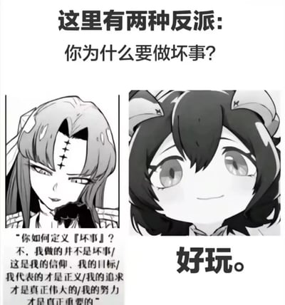 这是一张黑白风格的左右对比式图文梗图，顶部以文字“这里有两种反派:你为什么要做坏事?”引出主题。左侧是一位额头带有十字标记、长发的卡通女性反派，她的回答是一段充满“宏大叙事”的自辩内容，试图重新定义“坏事”，强调自身行为的合理性，将其归为信仰、正义与伟大追求；她的表情不屑且自傲，传递出对提问的鄙夷与对自身逻辑的坚定。右侧是一位带有兽耳的Q版卡通反派，仅以一句简短的“好玩。”回应提问，表情天真无辜，与回答的纯粹作恶动机形成反差。整张图通过强烈的对比，趣味化地总结了文艺作品中两种经典的反派类型：一种是试图用自洽逻辑包装行为的“理念型反派”，另一种是纯粹为了享乐作恶的“玩乐型反派”，引发观众对不同反派塑造方式的共鸣与讨论。