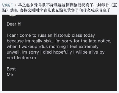 用户因身体极度不适，在凌晨五点迷迷糊糊给教授发送了英文请假邮件，醒来后查看邮件时，发现内容里满是离谱的拼写错误：将can't写成canr，Russian History写成russian historub，sick写成sixk，甚至出现了“I died hopefully I willbe ailve by next lecture”这种搞笑表述，瞬间崩溃，在社交媒体上分享自己的社死经历，整体氛围尴尬又充满笑点。