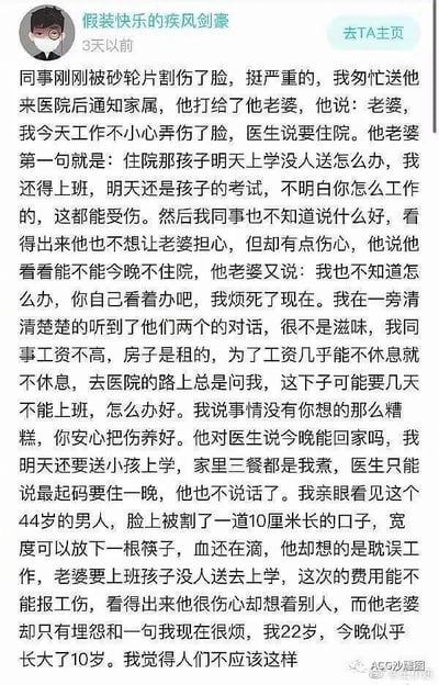 这是一则来自微博的社交媒体图文内容，发布者“假装快乐的疾风剑豪”分享了自己的亲身经历：他陪同被砂轮片割伤脸的44岁同事前往医院，同事通知妻子自己受伤需要住院，妻子却未关心丈夫伤势，反而抱怨没人送孩子上学、自己上班不便，全程充满埋怨。这位同事工资微薄、租房居住，平日几乎无休，受伤后还在担忧误工损失、医疗费用能否走工伤、家人的生活问题，满心委屈却处处为他人着想。22岁的发布者目睹这一切后，感慨自己仿佛一夜间长大10岁，直言“人们不应该这样”，字里行间满是对同事处境的心疼与对这种家庭关系的唏嘘。