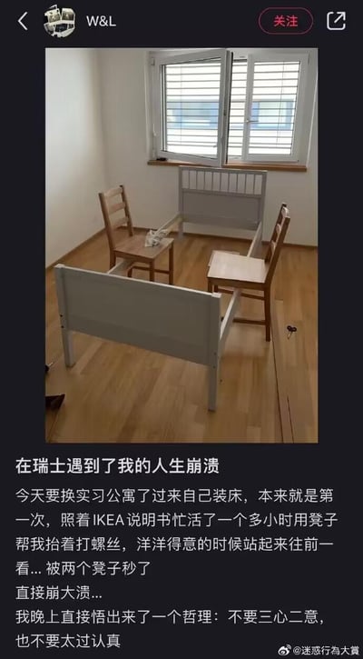 一位在瑞士的实习生动手组装宜家床，第一次装床的他照着说明书忙活了一个多小时，用两把椅子抬着床架打螺丝，正洋洋得意时，才发现自己错把椅子当成了床的侧边支架，白忙活一场心态直接崩溃。事后他还悟出「不要三心二意，也不要太过认真」的哲理，整个经历既搞笑又充满无奈。