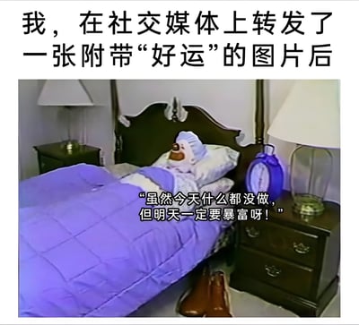 这张梗图上方配有文字“我，在社交媒体上转发了一张附带‘好运’的图片后”，下方是一张卧室场景图。图中有一只戴着蓝色帽子的泰迪熊躺在床上，盖着紫色被子，床头柜上放着一个蓝色闹钟。图片中的泰迪熊配有对白：“虽然今天什么都没做，但明天一定要暴富呀！”，幽默地表达了人们转发好运图片后期待不劳而获的躺平心态。