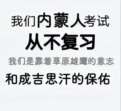 这张梗图以大字呈现了“我们内蒙人考试从不复习，我们是靠着草原雄鹰的意志和成吉思汗的保佑”，戏仿和夸张地表达了“内蒙古人考前很自信、仿佛天赋异禀、不需要复习”的网络搞笑文化。文案以地域自豪感和民族象征（草原、雄鹰、成吉思汗等）制造反差和幽默感。包含一定的夸张和调侃意味。图片没有出现具体人物或动物，纯文本排列有视觉冲击。部分文字如“雄鹰”中的“鹰”字加粗，突出重点。整体充满网络段子和玩梗氛围。

**隐藏梗说明**：运用了地域刻板印象和民族自信的反差包袱；借成吉思汗等意象加强荒诞感。