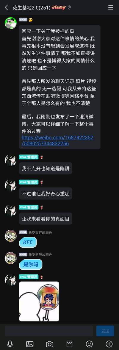 这是一张QQ群“花生基地2.0(251)”的竖屏聊天记录截图，内容围绕一位LV31用户回应自己被挂的网络争议事件展开：该用户称对方发布的相关聊天记录、照片、视频均为真实内容，但自己从未将这些内容传播至公开网络平台，同时附上了个人澄清微博的链接；随后LV62的管理员表示明知链接可能有问题但仍因好奇想要查看；LV57的用户发送“KFC”“是你吗”进行趣味互动，最后管理员发布了一张带有卡通人物的梗图，表达想要“揭穿真面目”的态度，整体呈现了群内网友围绕网络瓜事的互动场景。
