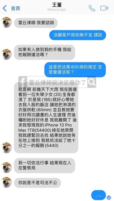这是一张以Messenger聊天界面呈现的台湾搞笑梗图，用户“王董”以柴犬卡通头像的身份向法律顾问“雷丘律师”咨询捡手机给报酬是否违法，律师告知其符合民法第805条规定并不违法。随后王董讲述了自己的经历：雨天遇到20岁的失学少女，带她到自己入股的饭店烘干衣服60分钟，之后发现价值54400元的手机落在少女房间，找到后给了十分之一的报酬5440元，却称自己因此被带到警察局，质疑司法不公。实际上，王董描述中的括号数字是暗指嫖娼的低俗暗语：20是少女年龄、185是王董身高、60min是服务时长、54400是服务总价、5440是所谓“报酬”，其真实行为是嫖娼，试图用“捡手机给报酬”的合法行为掩盖违法事实，最终被警方处理，形成荒诞的反转笑点，讽刺了这类试图钻法律空子掩盖低俗违法行为的行为。