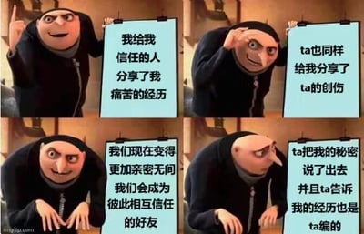 这是一张使用《神偷奶爸》角色Gru制作的四格连环梗图。第一格中，Gru面带微笑举牌写着“我给我信任的人分享了我痛苦的经历”；第二格他歪头思考，牌子内容为“ta也同样给我分享了ta的创伤”；第三格他双手交叠期待，文字是“我们现在变得更加亲密无间我们会成为彼此相互信任的好友”；第四格他表情震惊低头，牌子显示“ta把我的秘密说了出去并且ta告诉我我的经历也是ta编的”。通过Gru表情和文字的反差，幽默讽刺了人际交往中信任被辜负的无奈场景。