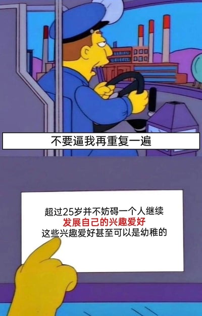 这是一张改编自动画《辛普森一家》的模板梗图，采用上下分栏的构图形式。上半部分呈现的是面露不耐烦的巴士司机，他双手握着方向盘驾驶车辆，配文“不要逼我再重复一遍”，营造出强调观点的严肃语气；下半部分是一只辛普森风格的手，指向一块白色告示牌，牌上写着核心观点“超过25岁并不妨碍一个人继续发展自己的兴趣爱好，这些兴趣爱好甚至可以是幼稚的”，其中“发展自己的兴趣爱好”用红色字体突出，旨在打破“25岁后不能保有幼稚爱好”的刻板印象，消解大众的年龄焦虑，传递出无论多大年纪都能自由发展个人兴趣的正向态度。