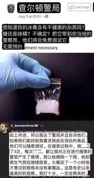 这是一张经过中文翻译加注的国外社交媒体截图，分为上下两部分：
1. 上方是查尔顿警局的官方帖子，用“免费测试冰毒杂质”的话术钓鱼，吸引携带毒品的人前往警局自投罗网，文案为“想知道你的冰毒含有不健康的杂质吗？糖还是味精？不确定？把它带到你当地的警察局，他们将会免费测试它！无需预约”，配图是一只戴蓝色手套的手拿着一袋疑似毒品的白色粉末。
2. 下方是网友k_konstantinos的评论，编了一段荒诞的整活经历：他到警局谎称把毒品塞进皮炎深处，让警察搜查，过程中故意多次高潮，还对搜查的警官产生好感要求拥抱，折腾一小时后警察才发现根本没有毒品，网友调侃这是“有史以来最美好的夜晚”，打十分还会再来。
整个梗图用警局的钓鱼宣传和网友的荒诞玩梗形成反差，制造爆笑效果，无特殊双关、谐音梗或暗示内容。