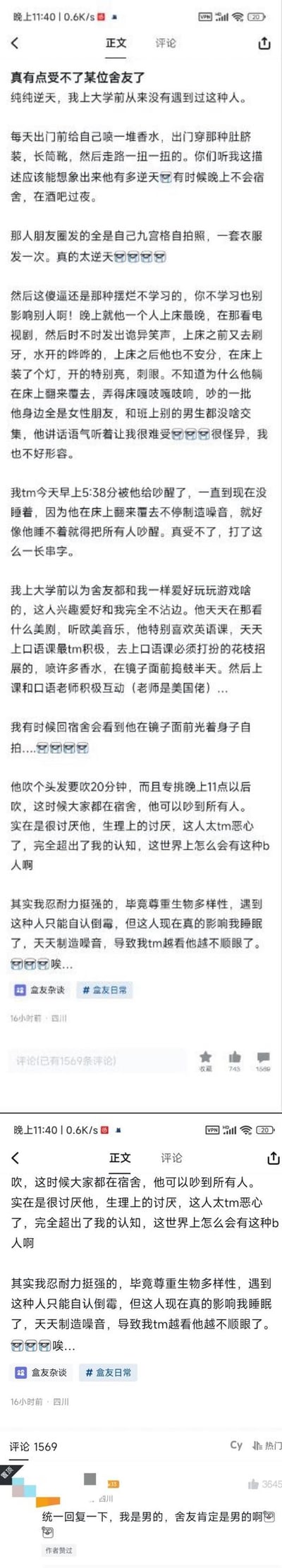 这是两张竖屏的社交媒体帖子截图，内容是一名来自四川的男大学生在「盒友杂谈」板块发帖，详细吐槽自己的男室友的诸多行为：室友穿着精致花哨，爱喷香水、穿露脐装长筒靴，有时夜不归宿泡酒吧；作息混乱，晚上上床晚还看剧发出怪声、在床上开灯、翻来覆去制造噪音，甚至凌晨5点多吵醒发帖人；生活习惯不顾他人，在晚上11点后吹头发20分钟、光身子自拍、长时间在镜子前捯饬；兴趣爱好和发帖人完全不同，爱看美剧、听欧美音乐、积极和美国英语老师互动。发帖人表示原本尊重个体差异，但室友严重影响自己的睡眠，已经到了生理厌恶的程度，字里行间满是崩溃与无奈。
无谐音梗、双关或暗示类内容。