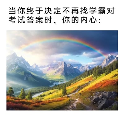 这是一张贴合学生校园生活的图文梗图，上方配有文案“当你终于决定不再找学霸对考试答案时，你的内心：”，下方搭配一幅AI生成的开阔治愈系山间风景图：画面里彩虹横跨在雪山群峰的上空，山谷间云雾缭绕，河流蜿蜒穿过葱郁的森林，山坡被黄绿与红褐的植被装点，一条小径延伸向远方，整体风景明媚开阔。这幅图将摆脱依赖他人答案、放下作弊心理负担后的释然与自在具象化，用开阔的视觉体验表现出内心豁然开朗、重归坦荡的状态，能引发学生群体的强烈共鸣。