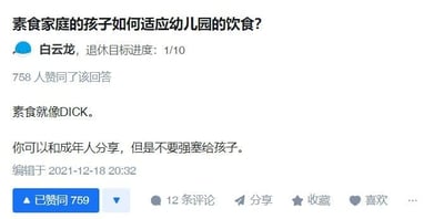 这是一张知乎平台的回答截图，展示了针对问题「素食家庭的孩子如何适应幼儿园的饮食？」的一条用户回答。回答者为用户白云龙，他使用粗俗的英文词汇做比喻，表达了「不要将素食习惯强塞给孩子，素食可以和成年人分享，但不应强迫孩子接受」的观点，该回答获得了758人赞同，编辑时间为2021年12月18日。
针对这个问题的合理建议：1. 提前和幼儿园沟通孩子的素食需求，让食堂准备适配的餐食；2. 在家可以逐步让孩子接触幼儿园的常规饮食结构，进行过渡适应；3. 可以为孩子准备合适的素食便当带去幼儿园；4. 尊重孩子的饮食选择，不要强迫孩子坚持素食，根据孩子的适应情况灵活调整。
注：回答中使用的「DICK」是粗俗的男性生殖器指代，属于不文明用语，用此比喻来强化不要强迫孩子的观点。