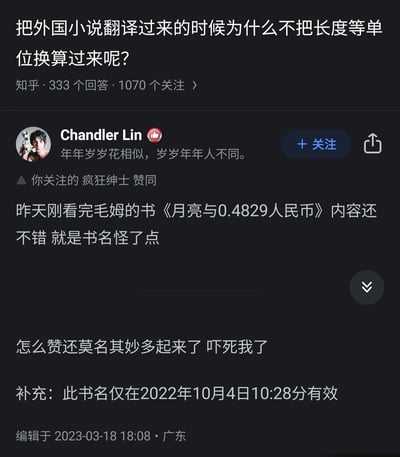这是知乎平台上针对“把外国小说翻译过来的时候为什么不把长度等单位换算过来呢？”这一问题的用户回答截图。用户Chandler Lin以幽默玩梗的方式回应，将毛姆的经典文学作品《月亮与六便士》改编为《月亮与0.4829人民币》，以此调侃如果将外国小说中的货币等单位全部换算为中国本土单位，会破坏原作的语境与韵味，显得十分怪异。该用户还补充说明此改编后的书名仅在2022年10月4日10:28分有效，因为货币汇率是实时变动的，之后还表示自己的回答点赞数莫名增多感到惊讶。此外，页面显示用户“疯狂绅士”对该回答表示赞同，用户签名为“年年岁岁花相似，岁岁年年人不同。”