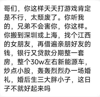 这是一张纯文字的网络段子图，以朋友“热心支招”的口吻展开，表面上是在鼓励天天打游戏的人振作起来、把日子过好，实则列出了一系列会让年轻人背负巨大经济与生活压力的选择：前往深圳或上海这类一线城市，借遍亲友钱再贷款买房、购置30万左右的新能源车、炒股、举办盛大婚礼、婚后生三胎等。内容用反讽的黑色幽默，调侃当下年轻人面临的高生活成本与压力，看似是“好日子”的规划，实则是把人推进负债缠身、被多重生活责任裹挟的困境，精准戳中当代年轻人对这类“标准人生模板”的焦虑与无奈，引发共鸣。