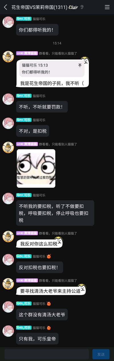 这是一张竖屏格式的群聊记录截图，群名为“花生帝国VS茉莉帝国(1311)”，群内两位用户“猫猫可乐（LV91）”与“赛博猫猫（LV80）”展开了一段充满趣味的角色扮演式整活对话。猫猫可乐率先发言宣称“你们都得听我的！”，赛博猫猫以“我是花生帝国的子民，我不听（”回应，开启了这段互动；随后猫猫可乐先后提出“不听指令要罚款/扣税”，甚至升级为“不听我的要扣税，听了不做要扣税，呼吸要扣税，停止呼吸也要扣税”的无厘头规则，还自称“可乐皇帝”并配上愤怒表情；赛博猫猫则发送了一张配文“智慧的眼神掩饰过度的残忍”的表情包表达情绪，之后表示反对这种扣税规则，提出要找“清汤大老爷”主持公道，猫猫可乐则宣称群里只有自己这个“可乐皇帝”。整个对话充满了无厘头的搞笑氛围，是群友间的轻松整活互动。