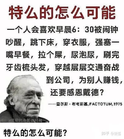 这是一张图文混排的静态图，采用顶配底文的形式，顶部以醒目的红色大字抛出质问“特么的怎么可能”，下方搭配美国作家查尔斯·布考斯基的沧桑肖像，旁边配有他1975年作品《FACTOTUM》中的一段文字，用直白、接地气的口语化描述，精准刻画了打工人被迫早起、匆忙应付日常、穿越拥堵交通去公司为他人创造价值，还要对这份工作感恩戴德的荒诞职场处境，最后再次用红色大字重复质问，将对这种不合理现状的愤懑与质疑拉满，极易引发广大打工人的情感共鸣。图片左下角带有“@艾莉的冷笑话时间”的水印，右下角有“知乎@落伍”的水印，显示该图在社交媒体平台进行传播。