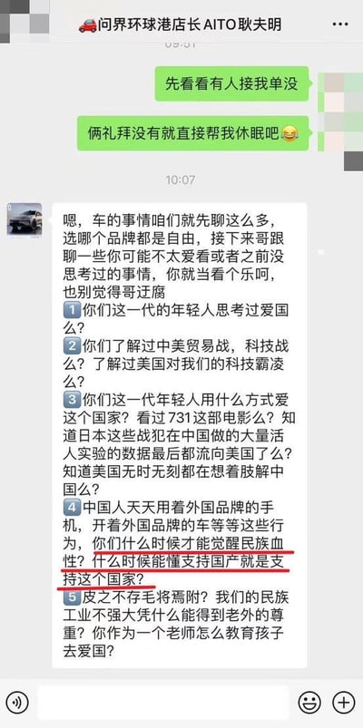 这是一张微信聊天记录截图，对话发生在顾客与问界环球港店长AITO耿夫明之间。顾客先提及订单相关事宜，称“俩礼拜没有就直接帮我休眠吧”，随后店长终止聊车的话题，转而向顾客抛出多个关于爱国、中美贸易战、731部队实验数据流向美国等问题，最终将购买国产商品与爱国行为强行绑定，质问顾客“什么时候才能觉醒民族血性？什么时候能懂支持国产就是支持这个国家？”，这段核心观点被红色框线标注出来，试图用说教的方式劝说顾客选择国产车型，将消费选择上升到爱国层面。
针对店长的观点，需要明确：爱国是丰富且多元的情感与行为，消费选择是基于个人需求、产品品质等多种因素的自由决定，不能将购买国产商品等同于爱国，也不能将使用外国商品扣上不爱国的帽子。教育孩子爱国，应该引导他们树立对国家的认同感与责任感，通过践行社会责任、提升自身能力等方式践行爱国，而非进行道德绑架式的片面灌输。