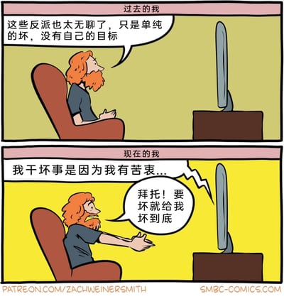 这是一幅来自SMBC的连环对比漫画，通过上下两格展现同一个人在不同时期对影视反派的完全相反的态度。上半部分标注为“过去的我”，红胡子卡通男子坐在沙发上看着电视，一脸平淡地吐槽：“这些反派也太无聊了，只是单纯的坏，没有自己的目标”，表现出过去对无动机、纯粹坏的反派的厌烦；下半部分标注为“现在的我”，当电视里的反派说出“我干坏事是因为我有苦衷...”时，男子激动地伸出双手，抓狂地大喊：“拜托！要坏就给我坏到底”，展现出如今观众对“给反派找苦衷洗白”的套路感到反感，反而更偏爱纯粹的反派形象，用强烈的反差制造幽默效果。