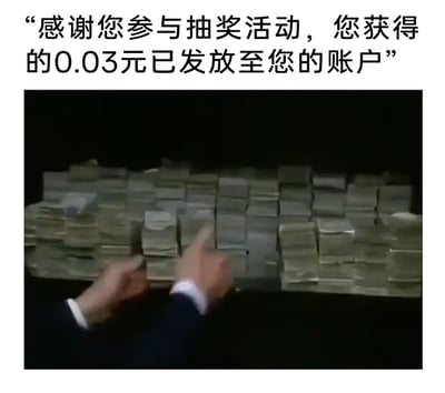 这是一张用来吐槽抽奖活动奖励微薄的搞笑梗图，上方配有文字“感谢您参与抽奖活动，您获得的0.03元已发放至您的账户”，下方是截取自经典影视作品的画面，画面中是堆积如山的现金，一双手正在这些现金堆中比划。用视觉上呈现的巨额财富和文字里标注的0.03元小额奖励形成强烈反差，夸张地表现出人们参与抽奖后，实际奖励与心理预期的巨大落差，以此调侃抽奖活动奖励金额过低、与期待不符的情况。