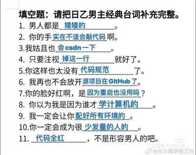 这是一张改编自日本乙女游戏男主经典台词的填空题图片，将原本浪漫的乙女向台词全部替换为程序员日常相关的内容，形成强烈的反差搞笑效果。具体内容如下：
1. 男人都是矮矮的
2. 你的手实在不适合敲代码啊
3.我姑且也会csdn一下
4. 只要注视掉这一行就好了
5.你这样也太没有代码规范了
6. 我再也不会放开源项目在GitHub了
7.你的脸好红啊，是因为重启也没用吗？
8. 你以为我是因为谁才学计算机的
9. 我一定会让你配好所有环境的
10.你一定会成为很少发量的人的
11. 代码全红，不是形容男人的吧

这张图的笑点在于将乙女游戏的浪漫语境与程序员的工作日常进行错位结合，用职业相关的内容替换原本的浪漫台词，精准戳中程序员的日常痛点，比如CSDN查资料、GitHub开源项目、配置开发环境、代码报错全红、脱发（少发量）等，引发程序员群体的强烈共鸣。