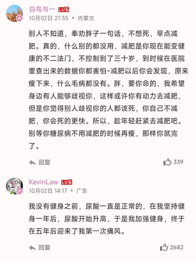 这是哔哩哔哩（B站）的两条用户评论截图，上方用户「白鸟与一」以尖锐直白的语气奉劝肥胖人群尽快减肥，强调肥胖会带来严重健康风险，甚至提到希望通过歧视来促使胖子产生减肥动力；下方用户「KevinLaw」则分享了自己的反常识经历：健身前尿酸正常，坚持健身五年后反而患上了痛风。两条评论形成强烈反差，一条极端强调减肥的必要性，一条则是健身反而引发健康问题的真实案例，引发网友对健康、减肥、健身方式的讨论。