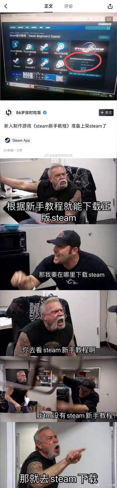 这是一张结合了社交媒体截图和经典meme的连环梗图：
1. 顶部是微博用户「86岁按时吃饭」发布的内容，称新人制作了一款名为《Steam新手教程》的游戏，准备上架Steam，而这款游戏的内容是「教你如何下载并安装Steam」。
2. 下方使用美国真人秀《American Chopper》的父子吵架meme模板，通过对话构建了一个荒诞的死循环：
   - 老爸：根据新手教程就能下载正版steam
   - 儿子：那我要在哪里下载steam
   - 老爸：你去看steam新手教程啊
   - 儿子：我tm没有steam新手教程！
   - 老爸：那就去steam下载

这个梗图讽刺了「要下载Steam才能获取教你下载Steam的教程」这一逻辑悖论，类似先有鸡还是先有蛋的荒诞循环，戳中玩家的笑点。