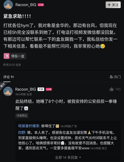 这是一张国内游戏社区小黑盒的用户发帖截图，发帖用户Racoon_BIG首先发布紧急求助帖，称自己的女友身处浙江金华，当地当时正受台风影响，自己已经5个小时完全联系不上女友，拨打电话、发起视频通话、发送微信消息都没有得到回复，因此请求同在金华的同社区网友帮忙联系，自己可以私信提供相关信息，字里行间透露出对女友的担忧。随后该用户在评论区置顶更新事件进展，称该求助帖终结，女友其实是睡了8个小时，最后是自己求助的公安工作人员将其叫醒。后续还有涉事女友本人在评论区回应，称自己当天下午手机没电，到家后直接倒头睡觉没有设置闹钟，没想到恶劣天气下长时间失联会让男友担心，同时表示自己和男友感情很好，并非故意不回消息，还提醒大家遇到恶劣天气要多给亲友报备报平安，另有其他网友评论表示对这一乌龙事件感到十分错愕。