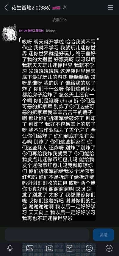这是一张QQ群「花生基地2.0」的竖屏聊天记录截图，时间显示为凌晨0:06，群成员leone.（头衔为LV100群劳工营营长）发布了一段极具戏剧性反转的趣味发言：发言开头以模仿小朋友的语气，宣称开学也不写作业、要天天玩迷你世界，还炫耀自己刚盖好的大别墅；紧接着语气突变，哭诉自己的房子被「拆家军」炸毁，恳求对方发迷你币红包；在拿到红包后立刻转变态度，不仅原谅了拆家军，还承诺以后要好好学习、再也不玩迷你世界，整段发言通过前后态度的巨大反差制造出搞笑效果，属于群聊里的玩梗互动内容。
