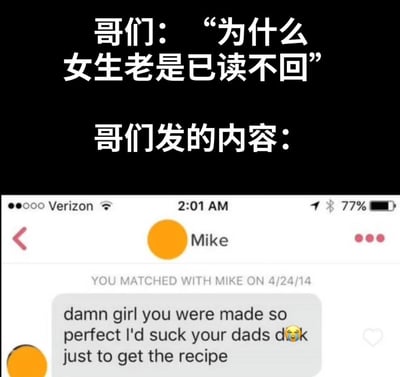 这是一张上下结构的搞笑反差梗图，上方用中文文字呈现了一位男生的疑惑：“哥们：‘为什么女生老是已读不回’”，紧接着引出“哥们发的内容：”，下方是国外交友软件（推测为Tinder）的聊天记录截图，显示用户Mike在2014年4月24日匹配成功后，发送了一段极度冒犯、低俗又尴尬的搭讪话术：“damn girl you were made so perfect I'd suck your dads d**k just to get the recipe”，翻译为“该死的女孩，你太完美了，我愿意舔你爸爸的屌来得到（制造你的）配方”，还附带了一个哭脸表情。图中通过“男生疑惑被已读不回”和“他发送的离谱内容”的强烈反差，搞笑地揭示了原因——他的搭讪内容完全不合时宜且冒犯他人，是典型的低情商社交反面教材，让观众瞬间理解女生已读不回的行为，引发对离谱社交话术的调侃和共鸣。