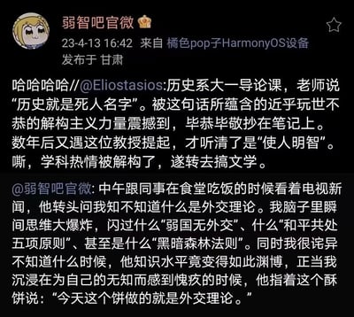 这是微博@弱智吧官微发布的两条搞笑乌龙内容：
1. 网友@Eliostasios的经历：历史系大一导论课，把老师说的“历史使人明智”听成“历史就是死人名字”，被这句话打击后转去学文学，多年后才听清正确内容，学科热情彻底被解构。
2. @弱智吧官微的食堂趣事：同事问“什么是外交理论”，自己脑中闪过一堆专业外交理论甚至科幻法则，正诧异同事知识渊博，结果同事说的是酥饼“外焦里嫩”的谐音“外交理论”。
其中包含谐音梗和听岔话的乌龙，充满笑点。