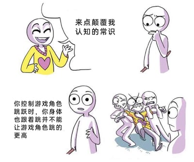 这是一幅由四个分镜组成的连环卡通漫画，以调侃游戏玩家的下意识行为为核心笑点。第一分镜中，穿着黄底带粉色心形图案上衣的卡通人物，满脸兴奋地笑着，抬手向对方提出“来点颠覆我认知的常识”的要求；第二分镜里，手持类似触控笔物品的卡通人物，托着下巴，露出若有所思的表情，似乎在思索合适的内容；第三分镜中，这个持笔的卡通人物表情严肃认真，向对方说出“你控制游戏角色跳跃时，你身体也跟着跳并不能让游戏角色跳的更高”这句话，内容直指玩家玩游戏时的常见下意识行为；第四分镜则是情绪爆发的场景，原本提出要求的黄衣服卡通人物情绪崩溃、激动不已，被另外两个卡通人物费力地架住，旁边还有一个卡通人物平静地旁观这一幕，反差感拉满，用真实又“扎心”的小细节制造出搞笑效果，戳中不少游戏玩家的亲身经历。