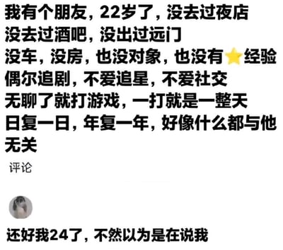 图中上方文字描述了一位22岁年轻人的生活状态：从未去过夜店、酒吧，也没出过远门，没车没房没对象，也没有性经验，日常仅偶尔追剧，不爱追星与社交，无聊时就长时间打游戏，生活日复一日、与世隔绝；下方是一条网友评论，以“还好我24了，不然以为是在说我”的发言，用年龄差自我调侃，精准戳中众多当代年轻人相似的低社交、宅系生活状态，充满无奈又搞笑的共鸣感。