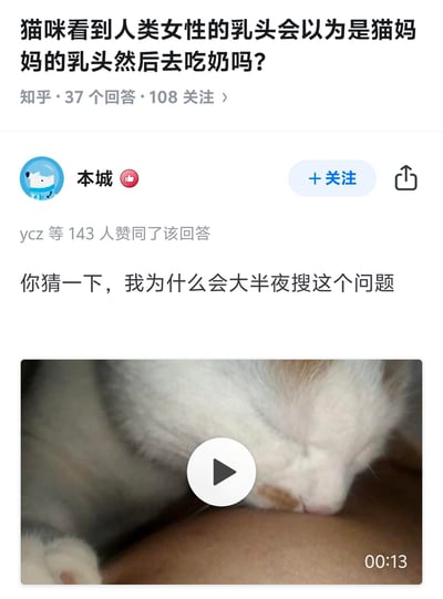 这是知乎平台上一则关于猫咪行为的趣味问答截图，问题为「猫咪看到人类女性的乳头会以为是猫妈妈的乳头然后去吃奶吗？」。答主「本城」没有直接给出文字答案，而是用一句「你猜一下，我为什么会大半夜搜这个问题」暗示自己亲身遇到了这种情况，并附上一段13秒的视频，视频画面显示一只猫咪正在做出类似吃奶的动作，用实际经历直观地给出了肯定的答案。该回答幽默接地气，获得了143位用户的赞同。
无谐音梗、双关或暗示类内容。
