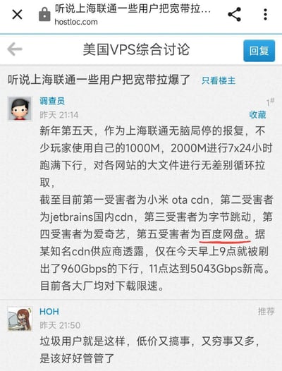这是hostloc论坛「美国VPS综合讨论」板块的一则帖子，楼主「调查员」爆料：因不满上海联通无理由局停宽带，当地部分拥有1000M/2000M带宽的用户，采取7x24小时跑满下行带宽、循环拉取各大网站大文件的报复行为，导致小米OTA CDN、JetBrains国内CDN、字节跳动、爱奇艺、百度网盘等多家大厂的CDN被刷爆，单日最高下行量达到5043Gbps，目前各大厂已对下载进行限速。楼下用户「HOH」则指责这些用户是「垃圾用户」，认为该被管控，引发争议。