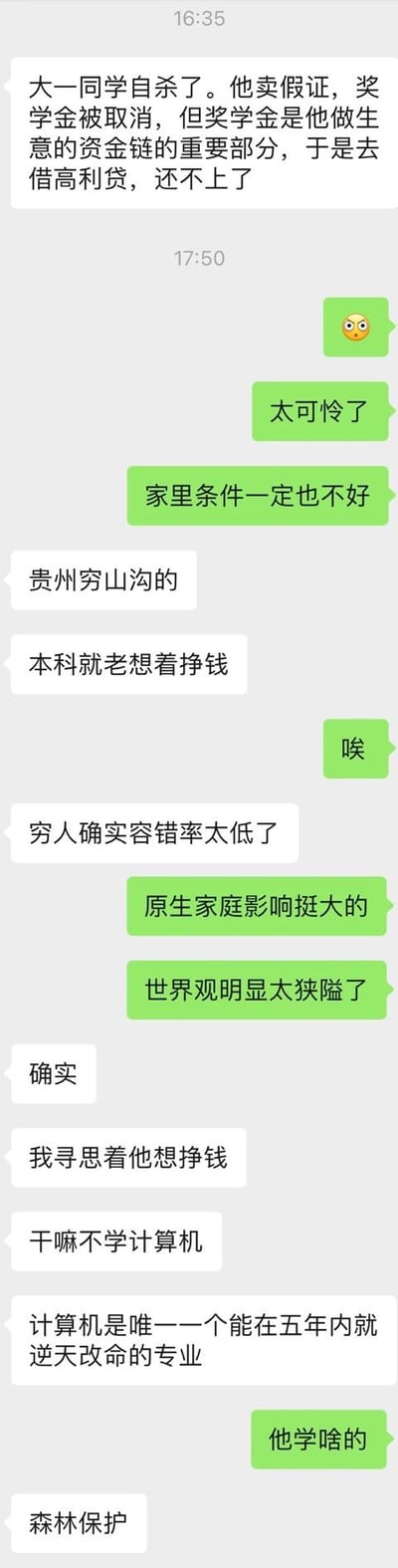 这是一段竖屏的微信聊天记录截图，对话围绕一名来自贵州山沟、就读森林保护专业的大一学生的悲剧展开：该学生因售卖假证被取消奖学金，而奖学金是其生意资金链的关键部分，无奈借高利贷后无力偿还最终自杀。对话双方就此事件感慨：原生家庭对人的影响巨大，穷人的容错率极低，该学生的世界观过于狭隘；同时还讨论了专业选择，认为计算机专业是能在五年内逆天改命的专业，惋惜该学生选错了专业。
无双关、谐音梗或暗示类内容。