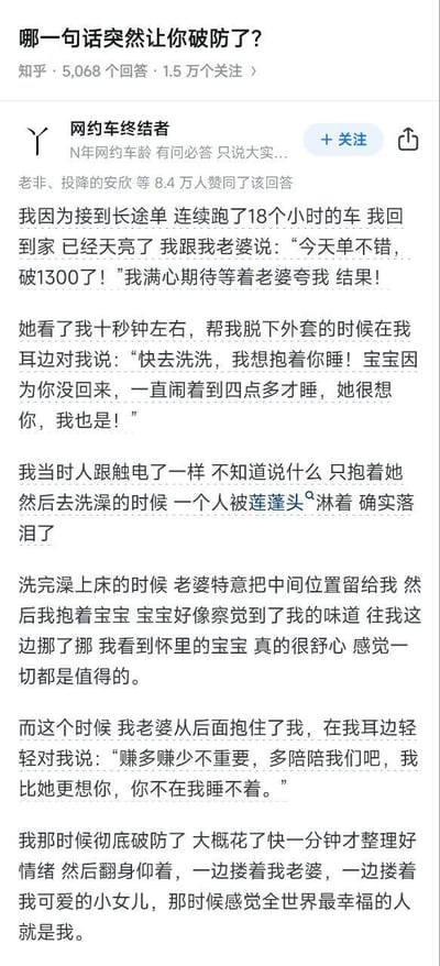 这是知乎问答「哪一句话突然让你破防了？」下的一篇高赞回答，答主是一位有着多年驾龄的网约车司机。他讲述了自己连续跑18小时长途单，带着破1300元收入的喜悦回家，本想得到妻子夸赞，却被妻子的温情话语戳中泪点的经历：妻子先关心他的疲惫，提及孩子因想念他闹到凌晨四点才睡；之后又抱着他说赚多赚少不重要，希望他多陪伴家人。答主在洗澡时就忍不住落泪，最后抱着妻女，觉得自己是全世界最幸福的人。整个故事充满了烟火气与温情，展现了家人陪伴远胜于物质收入的暖心内核，戳中了无数为生活奔波的人的内心。