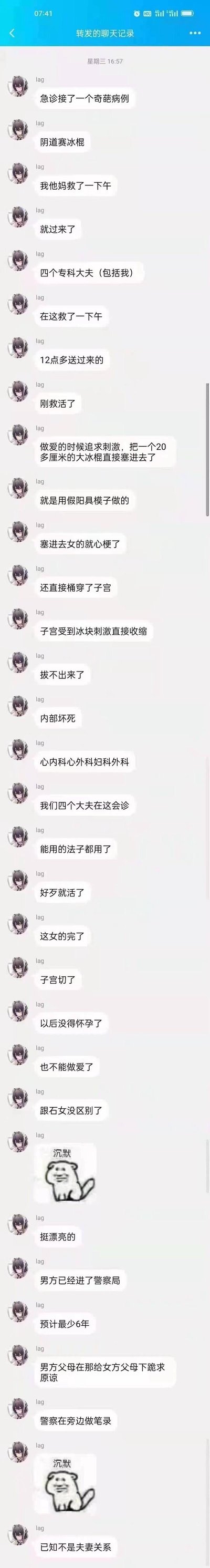 这是一段转发的微信聊天记录，用户lag以参与救治的专科医生身份，讲述了一起令人震惊的急诊病例：一名女性在性行为中为追求刺激，被塞入20多厘米的冰棍，随即引发心梗、子宫被捅穿，冰棍因子宫收缩无法取出还造成内部坏死。患者12点多送医后，包括lag在内的四位专科大夫耗时一下午才将患者救活，但患者子宫被切除，彻底失去生育能力与性能力。后续涉事男方已被警方控制，预计最少获刑6年，男方父母向女方父母下跪道歉，且双方并非夫妻关系。聊天过程中还配有两张“沉默狗狗”表情包，传递出当事人对这起事件的无奈与惋惜。